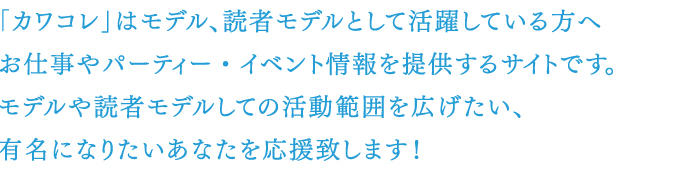 「カワコレ」は読者モデルとして活躍しているアナタへお仕事やパーティー・イベント情報を提供するサイトです。モデルや読者モデルとしての活動範囲を広げたい、有名になりたいあなたを応援致します!