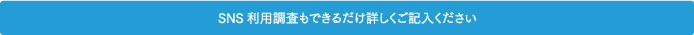 SNS利用調査もできるだけ詳しくご記入ください