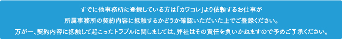 すでに他事務所に登録している方は「カワコレ」より依頼するお仕事が所属事務所の契約内容に抵触するかどうか確認いただいた上でご登録ください。万が一、契約内容に抵触して起こったトラブルに関しましては、弊社はその責任を負いかねますので予めご了承ください。